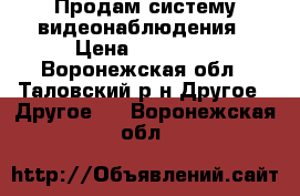 Продам систему видеонаблюдения › Цена ­ 65 000 - Воронежская обл., Таловский р-н Другое » Другое   . Воронежская обл.